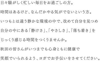 日々騒がしく忙しい毎日をお過ごしの方。時間はあるけど、なんだかやる気がでないという方。いつもとは違う静かな環境の中で、改めて自分を見つめ自分の中にある「静けさ」、「やさしさ」、「落ち着き」をじっくり感じる時間をつくりませんか。秋田の皆さんがいつまでも心身ともに健康で笑顔でいられるよう、ヨガでお手伝いさせてください。