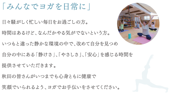 「みんなでヨガを日常に」 日々騒がしく忙しい毎日をお過ごしの方。時間はあるけど、なんだかやる気がでないという方。いつもと違った静かな環境の中で、改めて自分を見つめ自分の中にある「静けさ」、「やさしさ」、「安心」を感じる時間を提供させていただきます。秋田の皆さんがいつまでも心身ともに健康で笑顔でいられるよう、ヨガでお手伝いをさせてください。